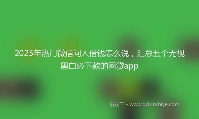 2025年热门微信问人借钱怎么说，汇总五个无视黑白必下款的网贷app
