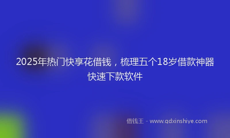 2025年热门快享花借钱，梳理五个18岁借款神器快速下款软件