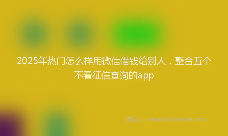 2025年热门怎么样用微信借钱给别人，整合五个不看征信查询的app
