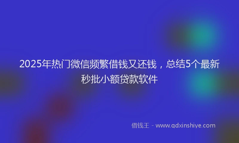 2025年热门微信频繁借钱又还钱，总结5个最新秒批小额贷款软件