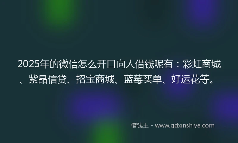 2025年的微信怎么开口向人借钱呢有：彩虹商城、紫晶信贷、招宝商城、蓝莓买单、好运花等。