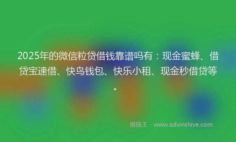 2025年的微信粒贷借钱靠谱吗有：现金蜜蜂、借贷宝速借、快鸟钱包、快乐小租、现金秒借贷等。