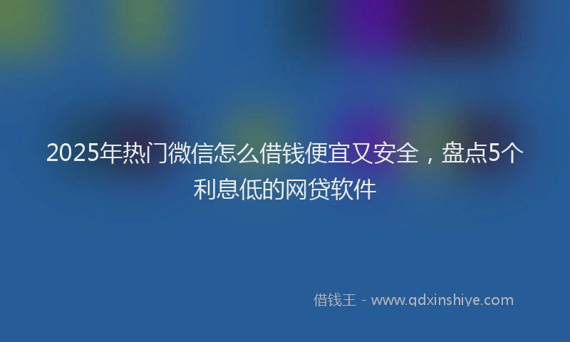 2025年热门微信怎么借钱便宜又安全，盘点5个利息低的网贷软件