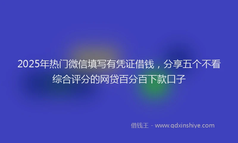 2025年热门微信填写有凭证借钱，分享五个不看综合评分的网贷百分百下款口子