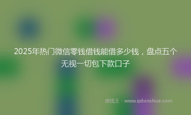 2025年热门微信零钱借钱能借多少钱，盘点五个无视一切包下款口子