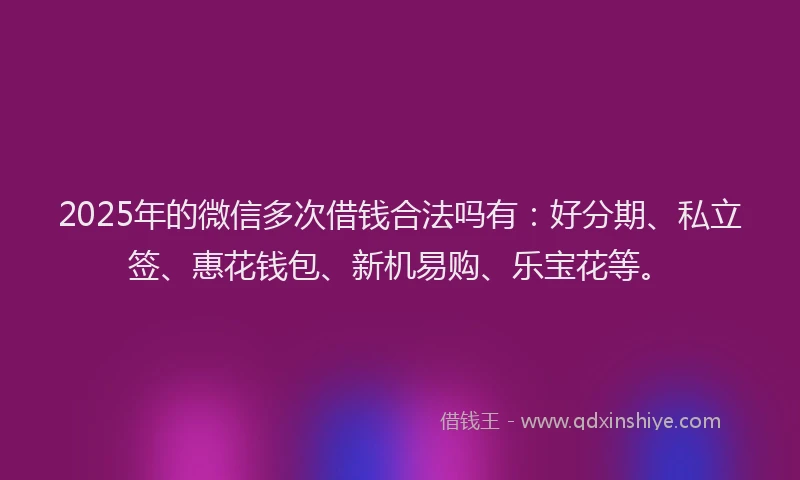 2025年的微信多次借钱合法吗有：好分期、私立签、惠花钱包、新机易购、乐宝花等。