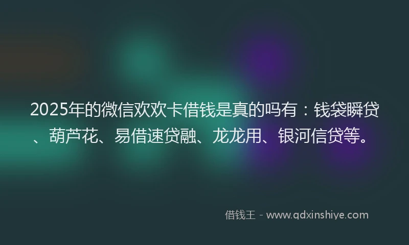 2025年的微信欢欢卡借钱是真的吗有：钱袋瞬贷、葫芦花、易借速贷融、龙龙用、银河信贷等。