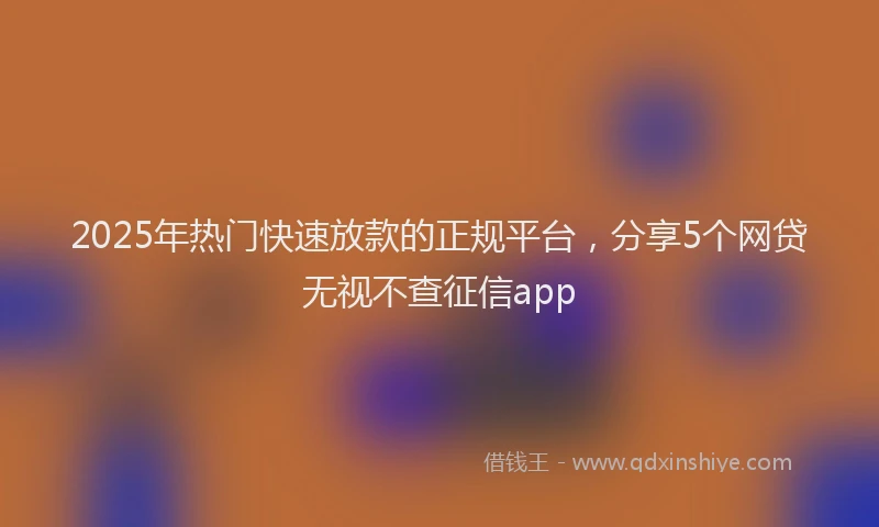 2025年热门快速放款的正规平台，分享5个网贷无视不查征信app