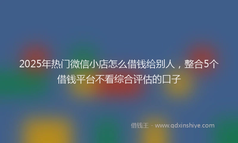 2025年热门微信小店怎么借钱给别人，整合5个借钱平台不看综合评估的口子