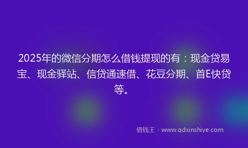2025年的微信分期怎么借钱提现的有：现金贷易宝、现金驿站、信贷通速借、花豆分期、首E快贷等。
