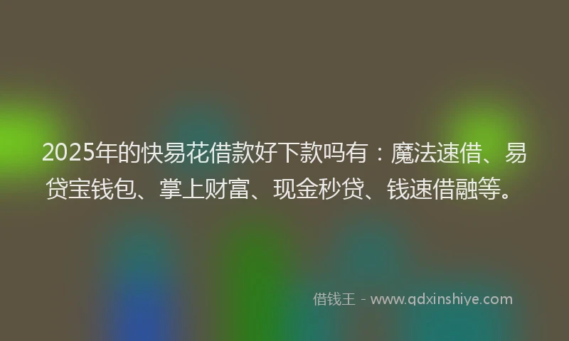 2025年的快易花借款好下款吗有：魔法速借、易贷宝钱包、掌上财富、现金秒贷、钱速借融等。