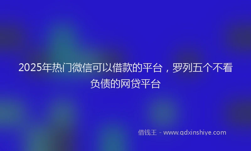 2025年热门微信可以借款的平台，罗列五个不看负债的网贷平台