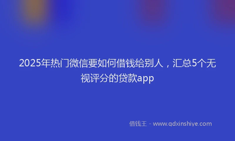 2025年热门微信要如何借钱给别人,汇总5个无视评分的贷款app