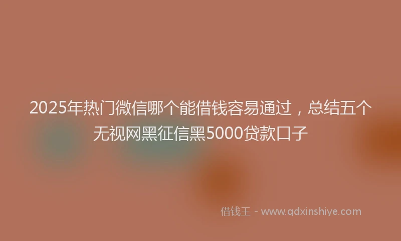 2025年热门微信哪个能借钱容易通过，总结五个无视网黑征信黑5000贷款口子