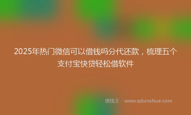 2025年热门微信可以借钱吗分代还款，梳理五个支付宝快贷轻松借软件