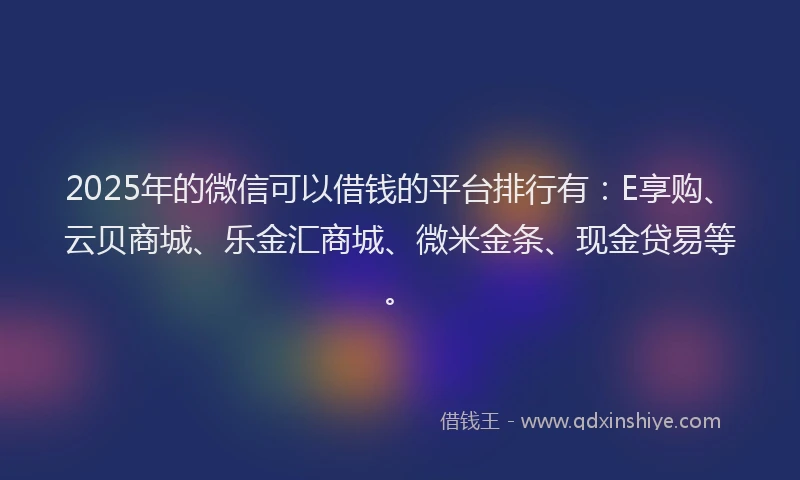 2025年的微信可以借钱的平台排行有：E享购、云贝商城、乐金汇商城、微米金条、现金贷易等。
