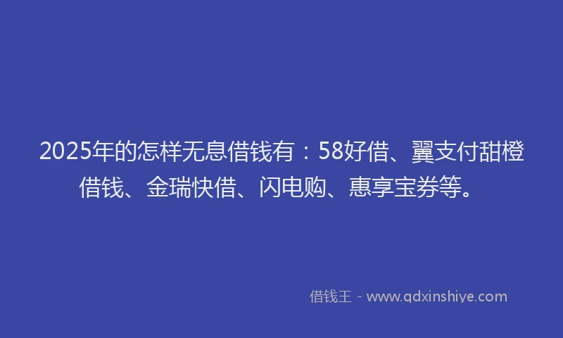 2025年的怎样无息借钱有：58好借、翼支付甜橙借钱、金瑞快借、闪电购、惠享宝券等。