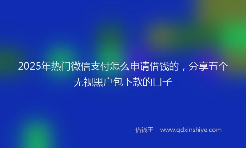 2025年热门微信支付怎么申请借钱的，分享五个无视黑户包下款的口子