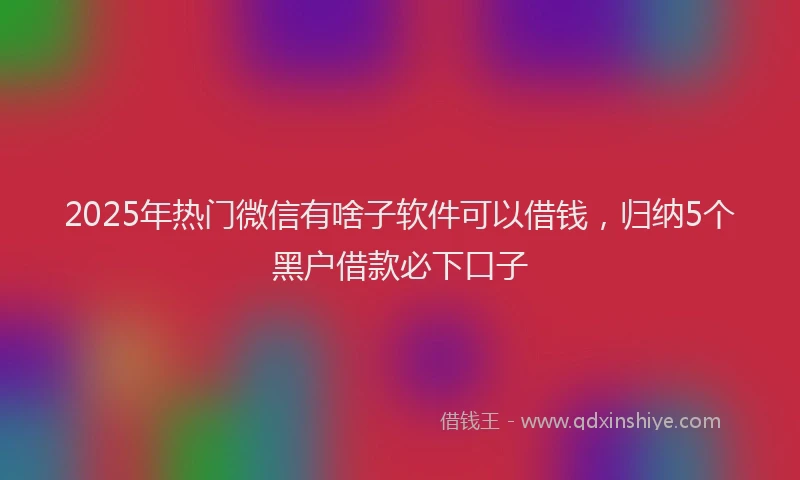 2025年热门微信有啥子软件可以借钱，归纳5个黑户借款必下口子