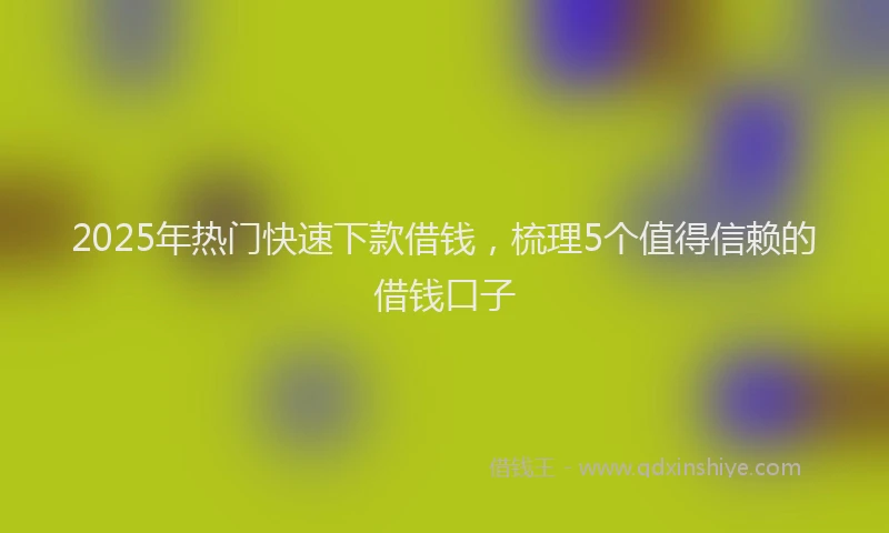 2025年热门快速下款借钱，梳理5个值得信赖的借钱口子