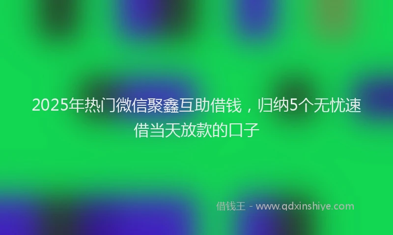 2025年热门微信聚鑫互助借钱，归纳5个无忧速借当天放款的口子