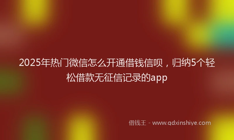 2025年热门微信怎么开通借钱信呗，归纳5个轻松借款无征信记录的app