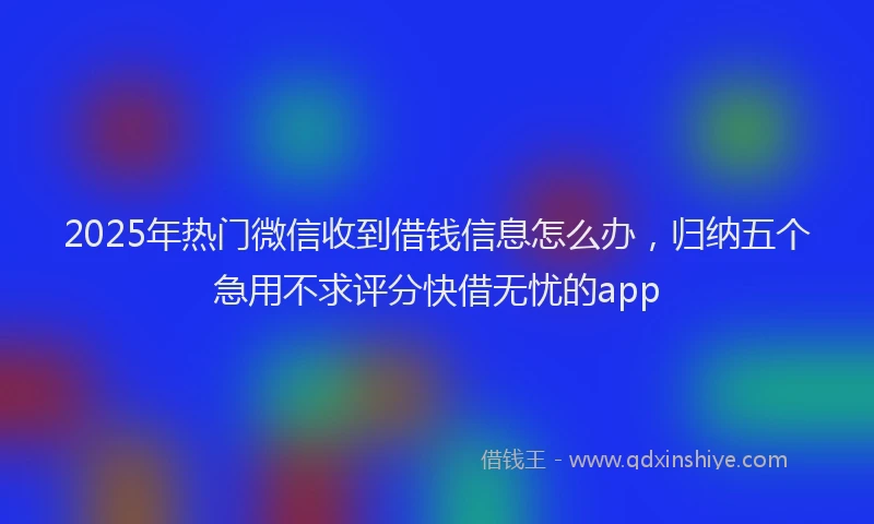 2025年热门微信收到借钱信息怎么办，归纳五个急用不求评分快借无忧的app