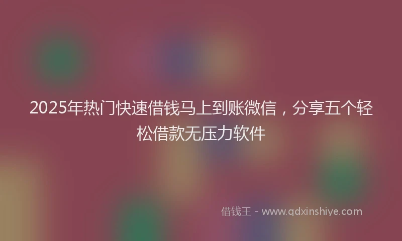 2025年热门快速借钱马上到账微信，分享五个轻松借款无压力软件