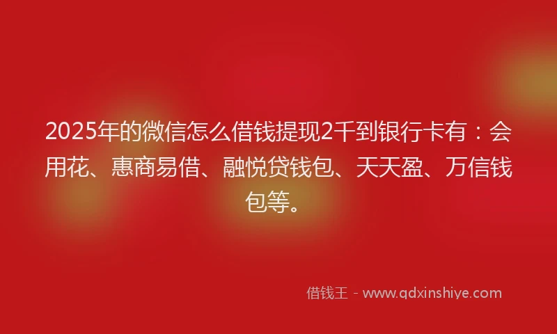2025年的微信怎么借钱提现2千到银行卡有：会用花、惠商易借、融悦贷钱包、天天盈、万信钱包等。