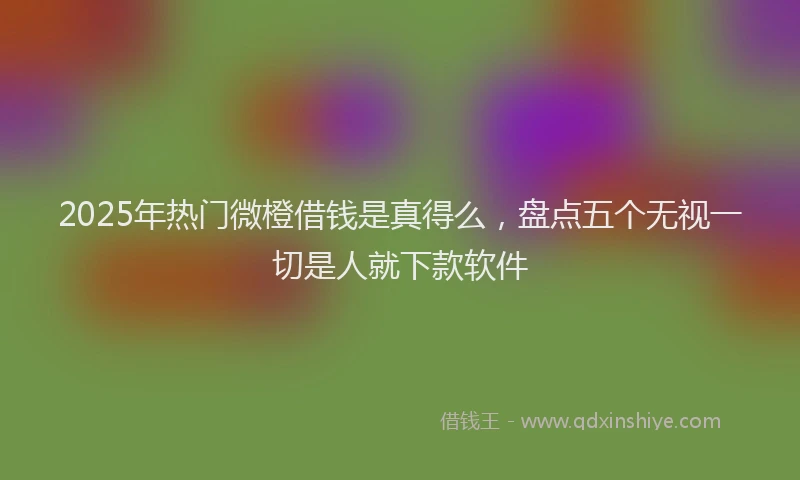 2025年热门微橙借钱是真得么，盘点五个无视一切是人就下款软件