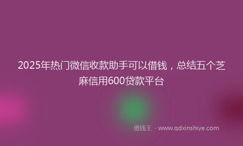 2025年热门微信收款助手可以借钱，总结五个芝麻信用600贷款平台