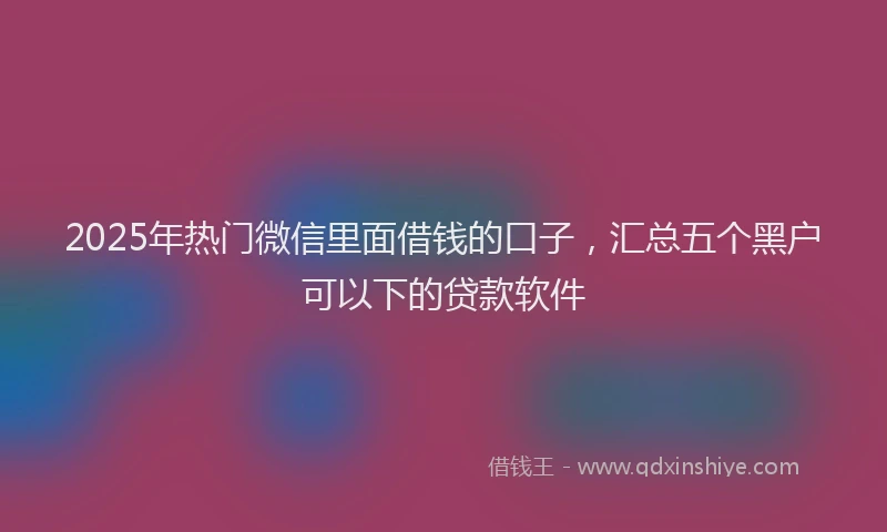 2025年热门微信里面借钱的口子，汇总五个黑户可以下的贷款软件