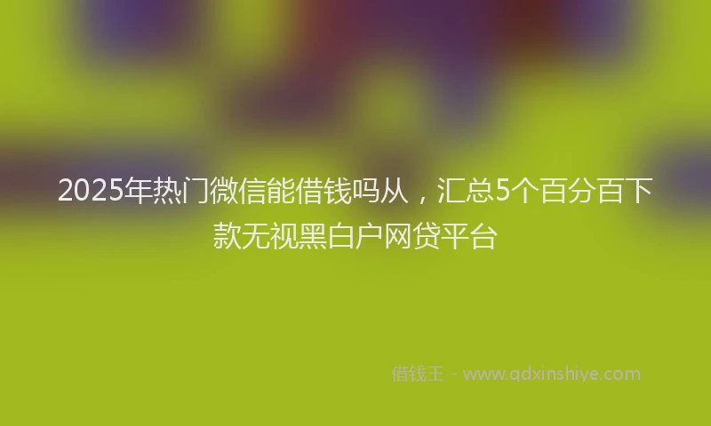 2025年热门微信能借钱吗从，汇总5个百分百下款无视黑白户网贷平台