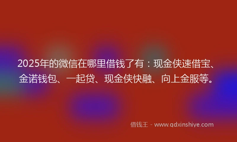 2025年的微信在哪里借钱了有：现金侠速借宝、金诺钱包、一起贷、现金侠快融、向上金服等。