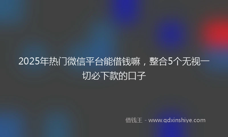 2025年热门微信平台能借钱嘛，整合5个无视一切必下款的口子