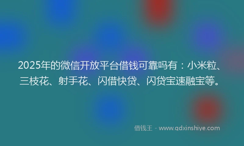 2025年的微信开放平台借钱可靠吗有：小米粒、三枝花、射手花、闪借快贷、闪贷宝速融宝等。