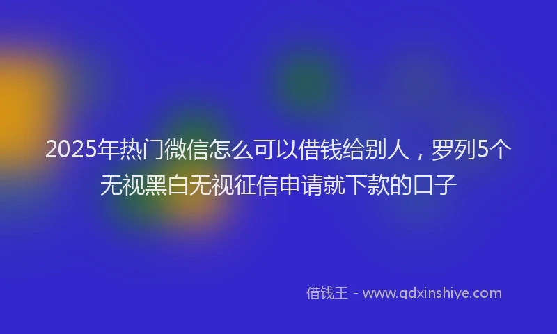 2025年热门微信怎么可以借钱给别人，罗列5个无视黑白无视征信申请就下款的口子
