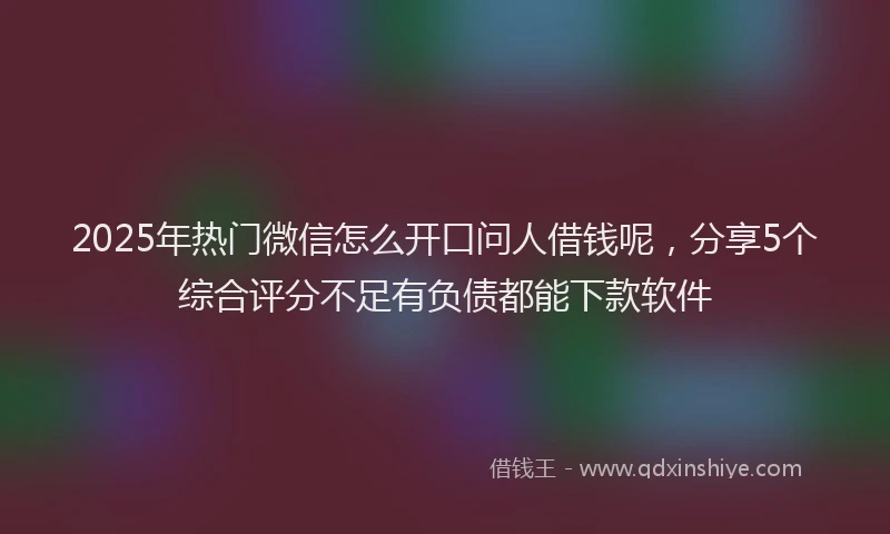 2025年热门微信怎么开口问人借钱呢，分享5个综合评分不足有负债都能下款软件