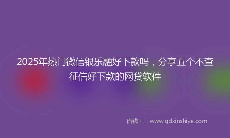 2025年热门微信银乐融好下款吗，分享五个不查征信好下款的网贷软件