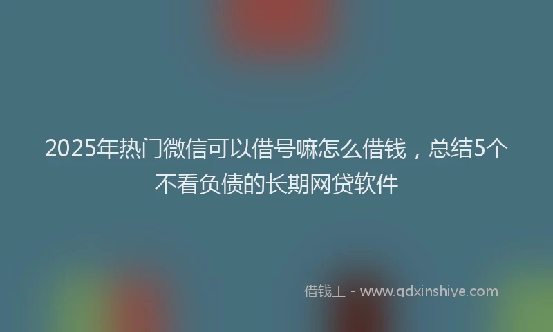 2025年热门微信可以借号嘛怎么借钱，总结5个不看负债的长期网贷软件