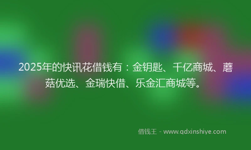 2025年的快讯花借钱有：金钥匙、千亿商城、蘑菇优选、金瑞快借、乐金汇商城等。