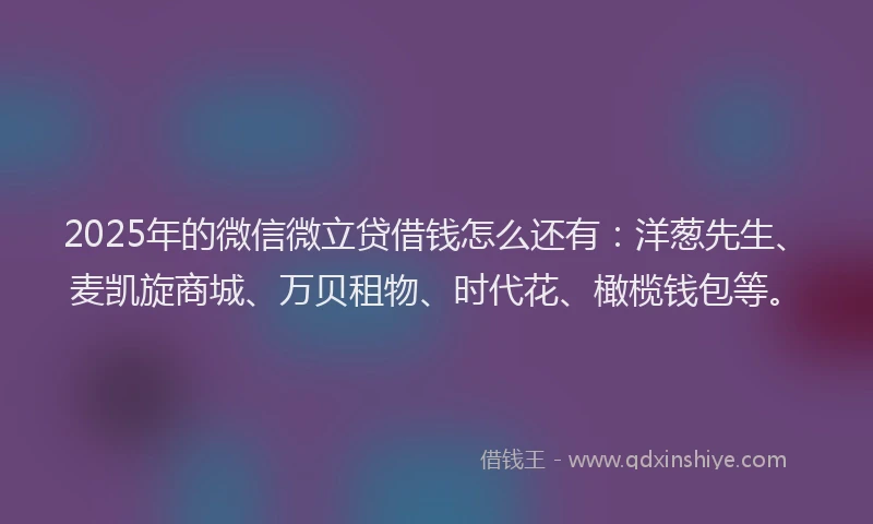 2025年的微信微立贷借钱怎么还有：洋葱先生、麦凯旋商城、万贝租物、时代花、橄榄钱包等。