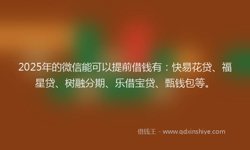 2025年的微信能可以提前借钱有：快易花贷、福星贷、树融分期、乐借宝贷、甄钱包等。