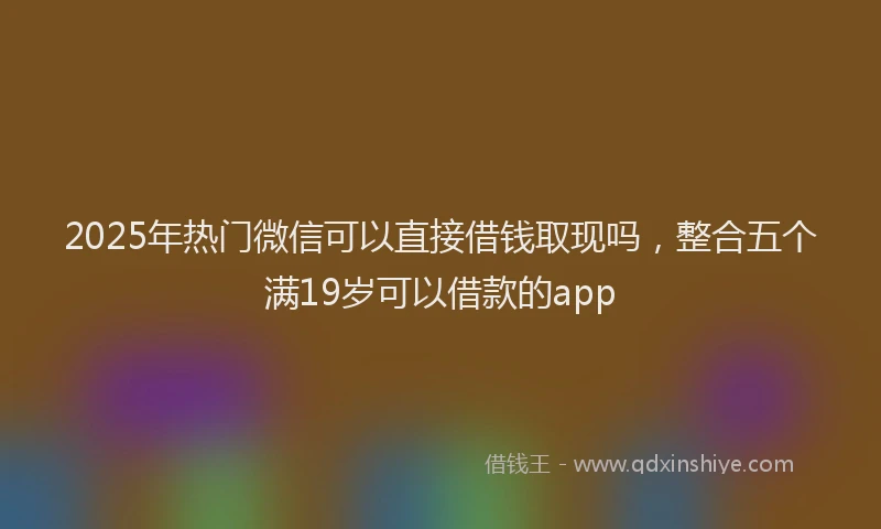 2025年热门微信可以直接借钱取现吗，整合五个满19岁可以借款的app
