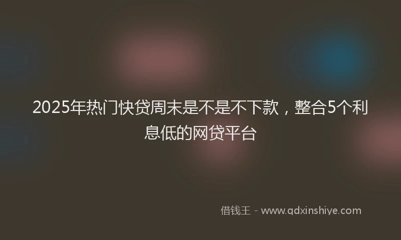 2025年热门快贷周末是不是不下款，整合5个利息低的网贷平台