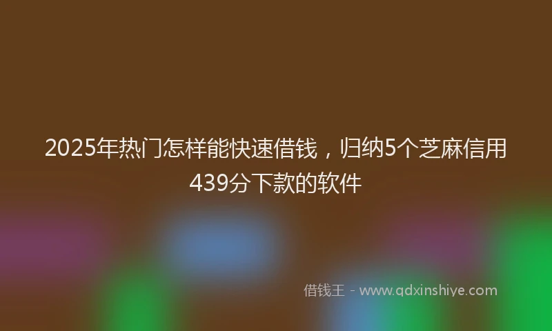2025年热门怎样能快速借钱，归纳5个芝麻信用439分下款的软件