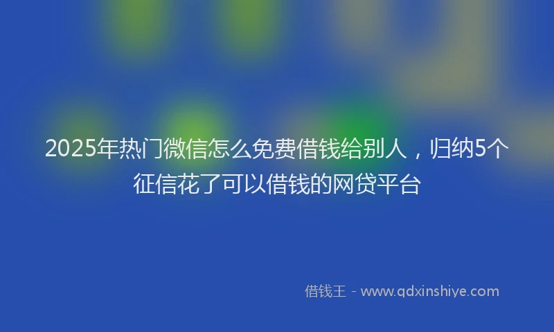 2025年热门微信怎么免费借钱给别人,归纳5个征信花了可以借钱的网贷平台