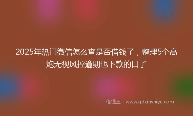 2025年热门微信怎么查是否借钱了，整理5个高炮无视风控逾期也下款的口子
