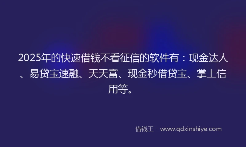 2025年的快速借钱不看征信的软件有：现金达人、易贷宝速融、天天富、现金秒借贷宝、掌上信用等。