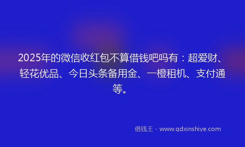 2025年的微信收红包不算借钱吧吗有：超爱财、轻花优品、今日头条备用金、一橙租机、支付通等。
